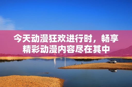 今天动漫狂欢进行时，畅享精彩动漫内容尽在其中