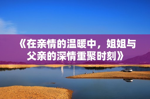 《在亲情的温暖中，姐姐与父亲的深情重聚时刻》