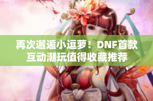 再次邂逅小逗萝！DNF首款互动潮玩值得收藏推荐