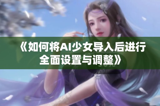 《如何将AI少女导入后进行全面设置与调整》