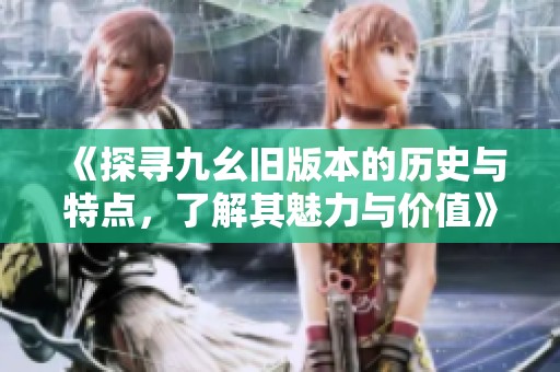 《探寻九幺旧版本的历史与特点，了解其魅力与价值》