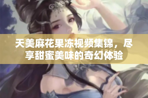 天美麻花果冻视频集锦，尽享甜蜜美味的奇幻体验