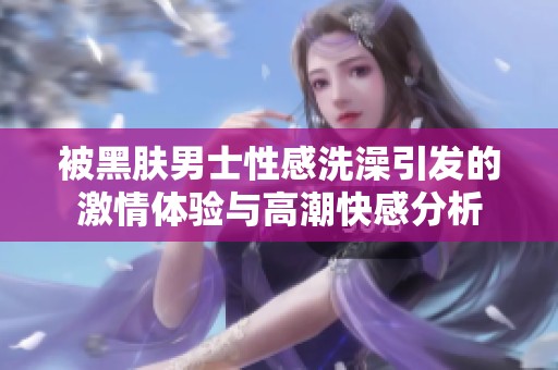 被黑肤男士性感洗澡引发的激情体验与高潮快感分析