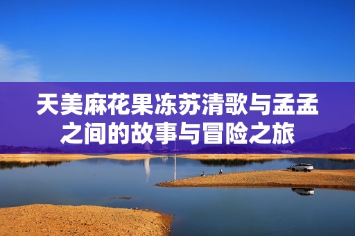 天美麻花果冻苏清歌与孟孟之间的故事与冒险之旅