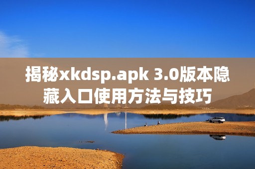 揭秘xkdsp.apk 3.0版本隐藏入口使用方法与技巧