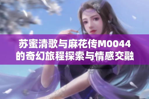 苏蜜清歌与麻花传M0044的奇幻旅程探索与情感交融