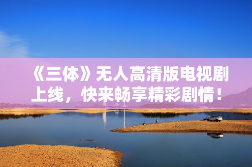 《三体》无人高清版电视剧上线，快来畅享精彩剧情！