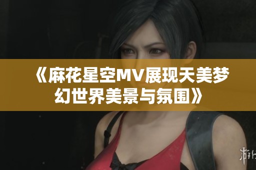 《麻花星空MV展现天美梦幻世界美景与氛围》