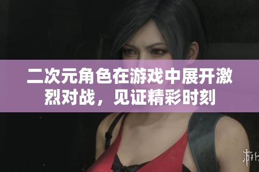 二次元角色在游戏中展开激烈对战，见证精彩时刻