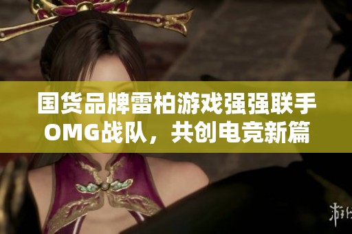 国货品牌雷柏游戏强强联手OMG战队，共创电竞新篇章