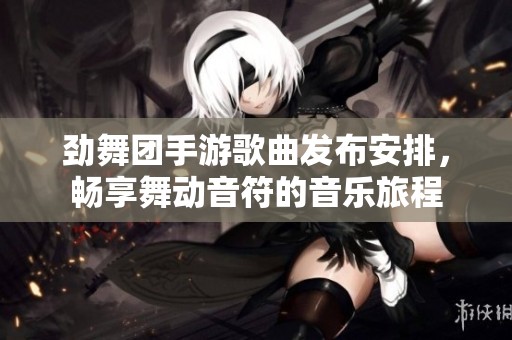 劲舞团手游歌曲发布安排，畅享舞动音符的音乐旅程