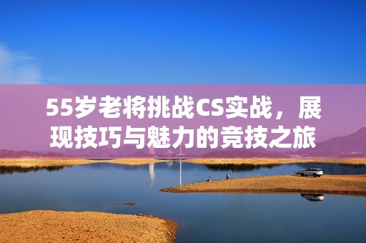 55岁老将挑战CS实战，展现技巧与魅力的竞技之旅