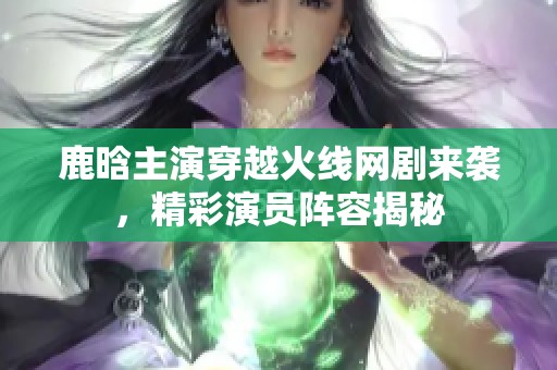 鹿晗主演穿越火线网剧来袭，精彩演员阵容揭秘