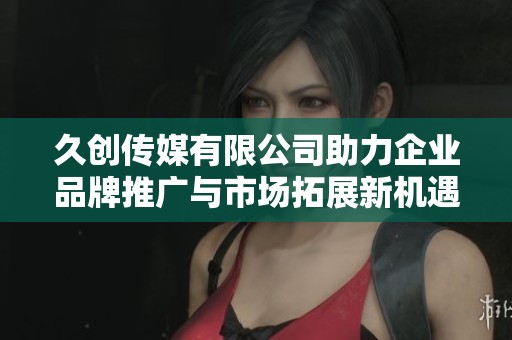 久创传媒有限公司助力企业品牌推广与市场拓展新机遇