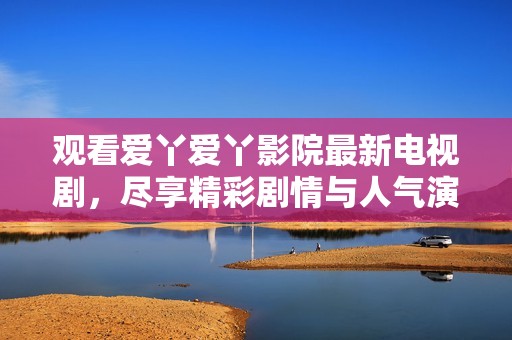 观看爱丫爱丫影院最新电视剧，尽享精彩剧情与人气演员的魅力