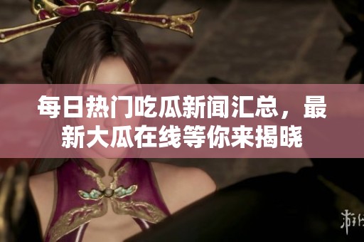 每日热门吃瓜新闻汇总，最新大瓜在线等你来揭晓