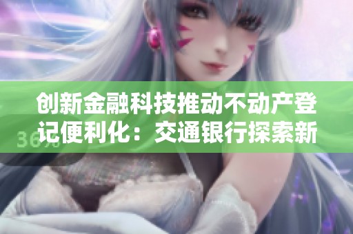 创新金融科技推动不动产登记便利化：交通银行探索新路径