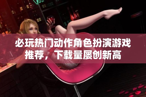 必玩热门动作角色扮演游戏推荐，下载量屡创新高