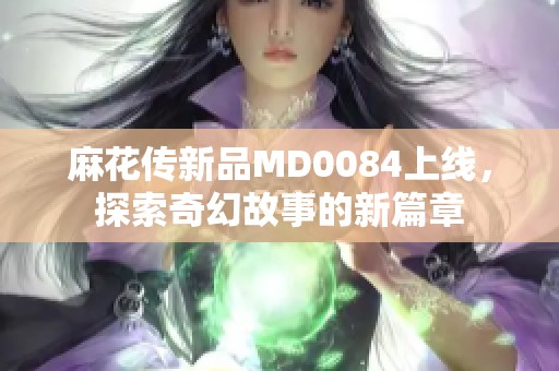 麻花传新品MD0084上线，探索奇幻故事的新篇章
