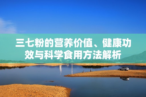 三七粉的营养价值、健康功效与科学食用方法解析