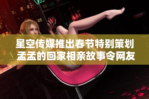 星空传媒推出春节特别策划 孟孟的回家相亲故事令网友感动