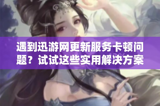遇到迅游网更新服务卡顿问题？试试这些实用解决方案