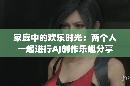 家庭中的欢乐时光：两个人一起进行AJ创作乐趣分享