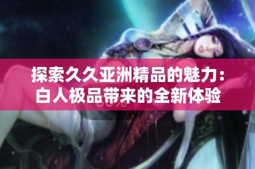 探索久久亚洲精品的魅力：白人极品带来的全新体验