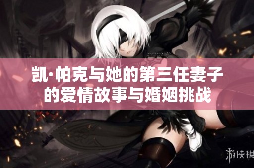 凯·帕克与她的第三任妻子的爱情故事与婚姻挑战