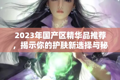 2023年国产区精华品推荐，揭示你的护肤新选择与秘籍