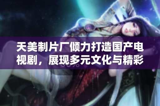 天美制片厂倾力打造国产电视剧，展现多元文化与精彩故事