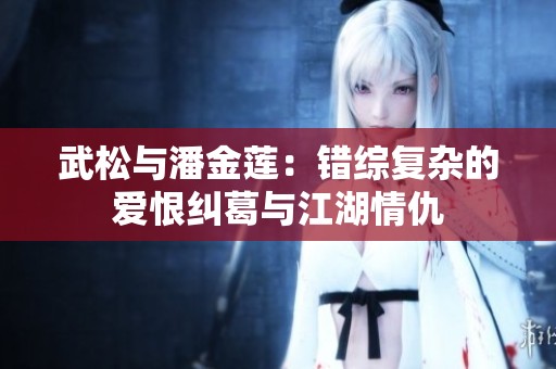 武松与潘金莲：错综复杂的爱恨纠葛与江湖情仇