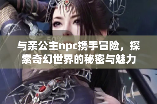 与亲公主npc携手冒险，探索奇幻世界的秘密与魅力