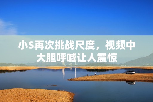 小S再次挑战尺度，视频中大胆呼喊让人震惊