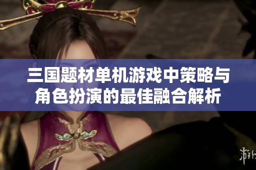 三国题材单机游戏中策略与角色扮演的最佳融合解析
