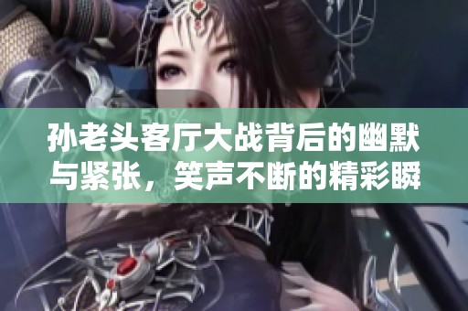 孙老头客厅大战背后的幽默与紧张，笑声不断的精彩瞬间