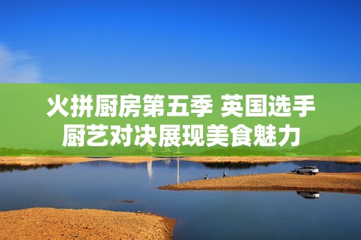 火拼厨房第五季 英国选手厨艺对决展现美食魅力