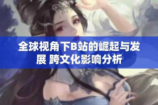 全球视角下B站的崛起与发展 跨文化影响分析