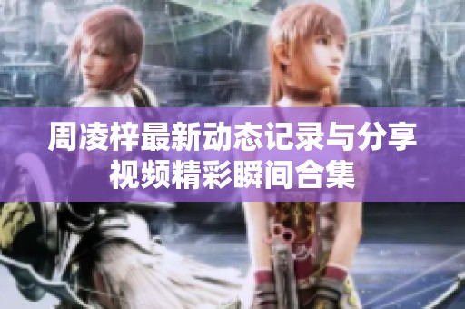 周凌梓最新动态记录与分享视频精彩瞬间合集