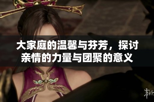 大家庭的温馨与芬芳，探讨亲情的力量与团聚的意义
