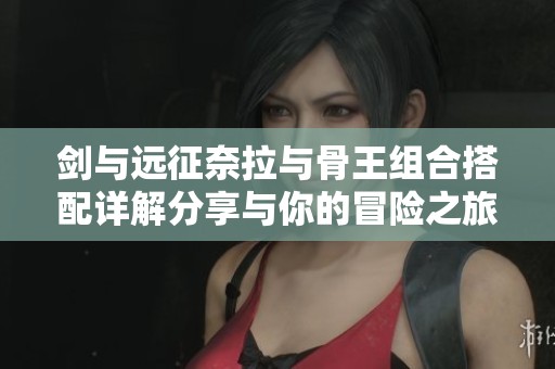 剑与远征奈拉与骨王组合搭配详解分享与你的冒险之旅