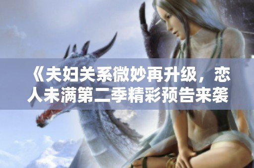 《夫妇关系微妙再升级，恋人未满第二季精彩预告来袭》