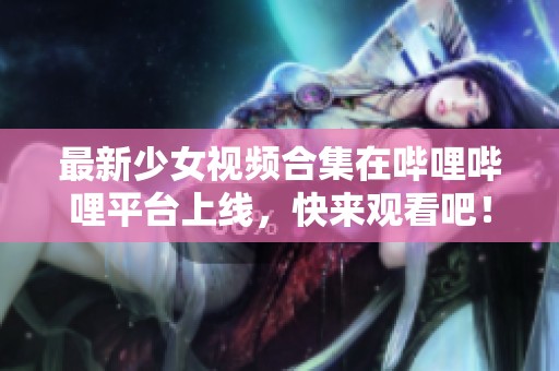 最新少女视频合集在哔哩哔哩平台上线，快来观看吧！