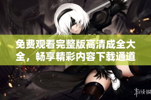 免费观看完整版高清成全大全，畅享精彩内容下载通道