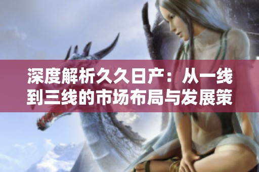 深度解析久久日产：从一线到三线的市场布局与发展策略
