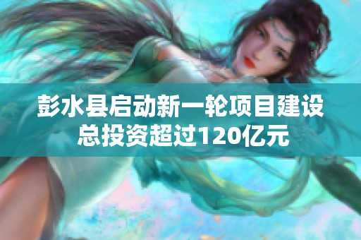 彭水县启动新一轮项目建设 总投资超过120亿元