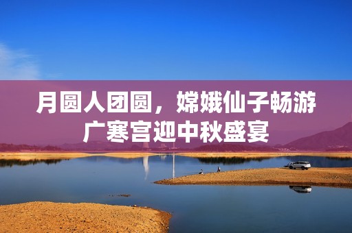 月圆人团圆，嫦娥仙子畅游广寒宫迎中秋盛宴