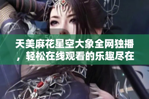 天美麻花星空大象全网独播，轻松在线观看的乐趣尽在其中