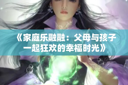 《家庭乐融融：父母与孩子一起狂欢的幸福时光》