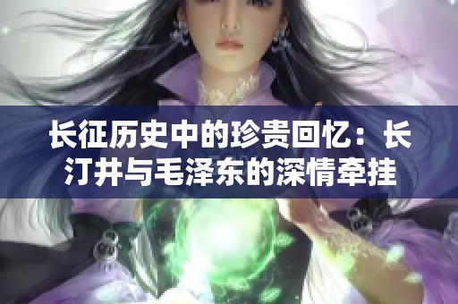长征历史中的珍贵回忆：长汀井与毛泽东的深情牵挂
